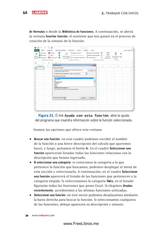 2. TRABAJAR CON DATOS64
www.redusers.com
de fórmulas o desde la Biblioteca de funciones. A continuación, se abrirá
la ventana Insertar función, el asistente que nos guiará en el proceso de
creación de la sintaxis de la función.
Figura 21. El link Ayuda con esta función abre la ayuda
del programa que muestra información sobre la función seleccionada.
Veamos las opciones que ofrece esta ventana:
•	 Buscar una función: en este cuadro podemos escribir el nombre
de la función o una breve descripción del cálculo que queremos
hacer, y luego, pulsamos el botón Ir. En el cuadro Seleccionar una
función aparecerán listadas todas las funciones relacionas con la
descripción que hemos ingresado.
•	 O seleccionar una categoría: si conocemos la categoría a la que
pertenece la función que buscamos, podemos desplegar el menú de
esta sección y seleccionarla. A continuación, en el cuadro Seleccionar
una función aparecerá el listado de las funciones que pertenecen a la
categoría elegida. Si seleccionamos la categoría Todo, en el listado
figurarán todas las funciones que posee Excel. Si elegimos Usadas
recientemente, accederemos a las últimas funciones utilizadas.
•	 Seleccionar una función: en este sector podemos desplazarnos mediante
la barra derecha para buscar la función. Si seleccionamos cualquiera
de las funciones, debajo aparecerá su descripción y sintaxis.
www.FreeLibros.me
 