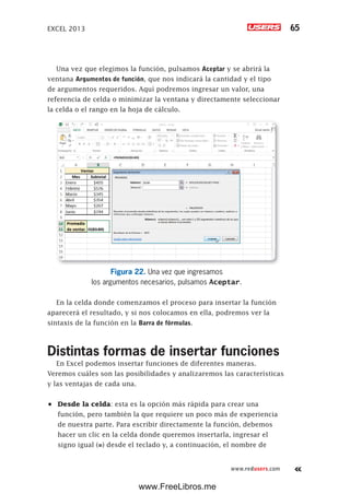 EXCEL 2013 65
www.redusers.com
Una vez que elegimos la función, pulsamos Aceptar y se abrirá la
ventana Argumentos de función, que nos indicará la cantidad y el tipo
de argumentos requeridos. Aquí podremos ingresar un valor, una
referencia de celda o minimizar la ventana y directamente seleccionar
la celda o el rango en la hoja de cálculo.
Figura 22. Una vez que ingresamos
los argumentos necesarios, pulsamos Aceptar.
En la celda donde comenzamos el proceso para insertar la función
aparecerá el resultado, y si nos colocamos en ella, podremos ver la
sintaxis de la función en la Barra de fórmulas.
Distintas formas de insertar funciones
En Excel podemos insertar funciones de diferentes maneras.
Veremos cuáles son las posibilidades y analizaremos las características
y las ventajas de cada una.
•	 Desde la celda: esta es la opción más rápida para crear una
función, pero también la que requiere un poco más de experiencia
de nuestra parte. Para escribir directamente la función, debemos
hacer un clic en la celda donde queremos insertarla, ingresar el
signo igual (=) desde el teclado y, a continuación, el nombre de
www.FreeLibros.me
 