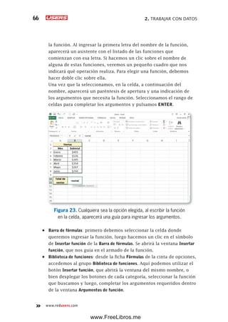 2. TRABAJAR CON DATOS66
www.redusers.com
la función. Al ingresar la primera letra del nombre de la función,
aparecerá un asistente con el listado de las funciones que
comienzan con esa letra. Si hacemos un clic sobre el nombre de
alguna de estas funciones, veremos un pequeño cuadro que nos
indicará qué operación realiza. Para elegir una función, debemos
hacer doble clic sobre ella.
Una vez que la seleccionamos, en la celda, a continuación del
nombre, aparecerá un paréntesis de apertura y una indicación de
los argumentos que necesita la función. Seleccionamos el rango de
celdas para completar los argumentos y pulsamos ENTER.
Figura 23. Cualquiera sea la opción elegida, al escribir la función
en la celda, aparecerá una guía para ingresar los argumentos.
•	 Barra de fórmulas: primero debemos seleccionar la celda donde
queremos ingresar la función, luego hacemos un clic en el símbolo
de Insertar función de la Barra de fórmulas. Se abrirá la ventana Insertar
función, que nos guía en el armado de la función.
•	 Biblioteca de funciones: desde la ficha Fórmulas de la cinta de opciones,
accedemos al grupo Biblioteca de funciones. Aquí podemos utilizar el
botón Insertar función, que abrirá la ventana del mismo nombre, o
bien desplegar los botones de cada categoría, seleccionar la función
que buscamos y luego, completar los argumentos requeridos dentro
de la ventana Argumentos de función.
www.FreeLibros.me
 