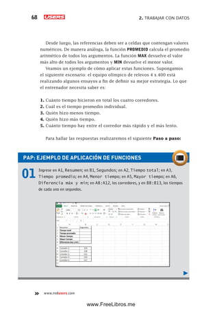 2. TRABAJAR CON DATOS68
www.redusers.com
Desde luego, las referencias deben ser a celdas que contengan valores
numéricos. De manera análoga, la función PROMEDIO calcula el promedio
aritmético de todos los argumentos. La función MAX devuelve el valor
más alto de todos los argumentos y MIN devuelve el menor valor.
Veamos un ejemplo de cómo aplicar estas funciones. Supongamos
el siguiente escenario: el equipo olímpico de relevos 4 x 400 está
realizando algunos ensayos a fin de definir su mejor estrategia. Lo que
el entrenador necesita saber es:
1. Cuánto tiempo hicieron en total los cuatro corredores.
2. Cuál es el tiempo promedio individual.
3. Quién hizo menos tiempo.
4. Quién hizo más tiempo.
5. Cuánto tiempo hay entre el corredor más rápido y el más lento.
Para hallar las respuestas realizaremos el siguiente Paso a paso:
PAP: EJEMPLO DE APLICACIÓN DE FUNCIONES
01 Ingrese en A1, Resumen; en B1, Segundos; en A2, Tiempo total; en A3,
Tiempo promedio; en A4, Menor tiempo; en A5, Mayor tiempo; en A6,
Diferencia máx y mín; en A8:A12, los corredores, y en B8:B13, los tiempos
de cada uno en segundos.
www.FreeLibros.me
 