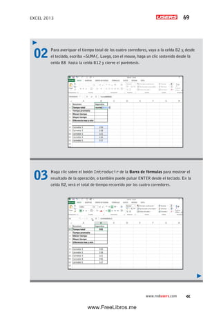 EXCEL 2013 69
www.redusers.com
02 Para averiguar el tiempo total de los cuatro corredores, vaya a la celda B2 y, desde
el teclado, escriba =SUMA(. Luego, con el mouse, haga un clic sostenido desde la
celda B8 hasta la celda B12 y cierre el paréntesis.
03 Haga clic sobre el botón Introducir de la Barra de fórmulas para mostrar el
resultado de la operación, o también puede pulsar ENTER desde el teclado. En la
celda B2, verá el total de tiempo recorrido por los cuatro corredores.
www.FreeLibros.me
 