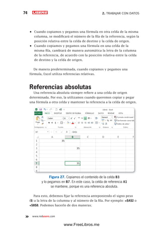 2. TRABAJAR CON DATOS74
www.redusers.com
•	 Cuando copiamos y pegamos una fórmula en otra celda de la misma
columna, se modificará el número de la fila de la referencia, según la
posición relativa entre la celda de destino y la celda de origen.
•	 Cuando copiamos y pegamos una fórmula en una celda de la
misma fila, cambiará de manera automática la letra de la columna
de la referencia, de acuerdo con la posición relativa entre la celda
de destino y la celda de origen.
De manera predeterminada, cuando copiamos y pegamos una
fórmula, Excel utiliza referencias relativas.
Referencias absolutas
Una referencia absoluta siempre refiere a una celda de origen
determinada. Por eso, la utilizamos cuando queremos copiar y pegar
una fórmula a otra celda y mantener la referencia a la celda de origen.
Figura 27. Copiamos el contenido de la celda B3
y lo pegamos en B7. En este caso, la celda de referencia A1
se mantiene, porque es una referencia absoluta.
Para esto, debemos fijar la referencia anteponiendo el signo peso
($) a la letra de la columna y al número de la fila. Por ejemplo: =$A$2 o
+$B$8. Podemos hacerlo de dos maneras;
www.FreeLibros.me
 