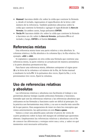EXCEL 2013 75
www.redusers.com
•	 Manual: hacemos doble clic sobre la celda que contiene la fórmula
y, desde el teclado, ingresamos el signo $ antes de la letra y del
número de la referencia. También podemos ubicarnos sobre la
celda que contiene la fórmula y agregar el signo $ desde la Barra de
fórmulas. En ambos casos, luego pulsamos ENTER.
•	 Tecla F4: hacemos doble clic sobre la celda que contiene la fórmula
o hacemos un clic sobre la Barra de fórmulas, pulsamos F4 en el
teclado y luego, ENTER o el botón Introducir.
Referencias mixtas
Una referencia mixta tiene una parte relativa y otra absoluta: la
columna relativa y la fila absoluta o la columna fija y la fila relativa. Por
ejemplo: =A$2 o =$A2.
Si copiamos y pegamos en otra celda una fórmula que contiene una
referencia mixta, la parte relativa se actualizará de manera automática
y la parte absoluta permanecerá fija.
Para hacer una referencia mixta, debemos anteponer el signo peso
($) a la letra de la columna o al número de la fila, de forma manual
o mediante la tecla F4. Si la pulsamos dos veces, fijará la fila, y si la
presionamos tres veces, fijará la columna.
Uso de referencias relativas
y absolutas
Las referencias relativas y absolutas nos facilitarán el trabajo y nos
permitirán ahorrar tiempo cuando utilicemos fórmulas y funciones.
Entender qué son las referencias relativas y las referencias absolutas que
utilizamos en las fórmulas y funciones suele ser difícil al principio. En
la práctica son herramientas muy útiles, y su uso es mucho más sencillo
de lo que parece. Para asegurarnos de tener en claro los conceptos que
vimos anteriormente, las aplicaremos en este Paso a paso.
Vamos a crear una planilla para calcular el precio de venta de
cuatro productos sobre la base del margen de utilidad que queremos
obtener. Emplearemos las referencias relativas y absolutas con el fin
de conocer las diferencias y ventajas entre una y otra, y saber en qué
momentos será necesario utilizarlas.
www.FreeLibros.me
 