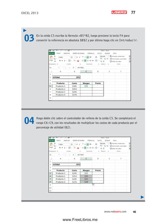 EXCEL 2013 77
www.redusers.com
03 En la celda C5 escriba la fórmula =B5*B2, luego presione la tecla F4 para
convertir la referencia en absoluta $B$2 y por último haga clic en Introducir.
04 Haga doble clic sobre el controlador de relleno de la celda C5. Se completará el
rango C6:C9, con los resultados de multiplicar los costos de cada producto por el
porcentaje de utilidad (B2).
www.FreeLibros.me
 