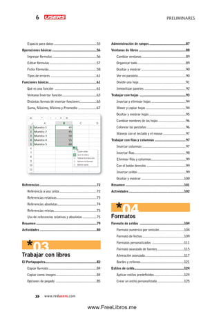 www.redusers.com
PRELIMINARES6
Espacio para datos ................................................55
Operaciones básicas ..................................................56
Ingresar fórmulas..................................................56
Editar fórmulas.....................................................57
Ficha Fórmulas......................................................58
Tipos de errores ....................................................61
Funciones básicas......................................................61
Qué es una función ...............................................61
Ventana Insertar función.......................................63
Distintas formas de insertar funciones...................65
Suma, Máximo, Mínimo y Promedio .....................67
Referencias................................................................72
Referencia a una celda..........................................72
Referencias relativas.............................................73
Referencias absolutas............................................74
Referencias mixtas................................................75
Uso de referencias relativas y absolutas................75
Resumen ....................................................................79
Actividades ................................................................80
Trabajar con libros
El Portapapeles..........................................................82
Copiar formato......................................................84
Copiar como imagen..............................................84
Opciones de pegado ..............................................85
Administración de rangos .........................................87
Ventanas de libros .....................................................88
Cambiar ventanas..................................................89
Organizar todo.......................................................89
Ocultar y mostrar ..................................................90
Ver en paralelo......................................................90
Dividir una hoja.....................................................91
Inmovilizar paneles ...............................................92
Trabajar con hojas ....................................................93
Insertar y eliminar hojas .......................................94
Mover y copiar hojas .............................................94
Ocultar y mostrar hojas .........................................95
Cambiar nombres de las hojas ...............................96
Colorear las pestañas ............................................96
Manejo con el teclado y el mouse..........................97
Trabajar con filas y columnas ...................................97
Insertar columnas .................................................97
Insertar filas..........................................................98
Eliminar filas y columnas.......................................99
Con el botón derecho ............................................99
Insertar celdas ......................................................99
Ocultar y mostrar ................................................100
Resumen ..................................................................101
Actividades ..............................................................102
Formatos
Formato de celdas ..................................................104
Formato numérico por omisión............................104
Formato de fechas...............................................109
Formatos personalizados ....................................111
Formato avanzado de fuentes..............................115
Alineación avanzada............................................117
Bordes y rellenos.................................................121
Estilos de celda........................................................124
Aplicar estilos predefinidos..................................124
Crear un estilo personalizado ..............................125
www.FreeLibros.me
 