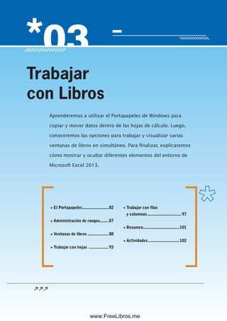 Servicio de atención al lector: usershop@redusers.com
Aprenderemos a utilizar el Portapapeles de Windows para
copiar y mover datos dentro de las hojas de cálculo. Luego,
conoceremos las opciones para trabajar y visualizar varias
ventanas de libros en simultáneo. Para finalizar, explicaremos
cómo mostrar y ocultar diferentes elementos del entorno de
Microsoft Excel 2013.
Trabajar
con Libros
▼ El Portapapeles........................82
▼ Administración de rangos........87
▼ Ventanas de libros ...................88
▼ Trabajar con hojas ..................93
▼ Trabajar con filas
y columnas...............................97
▼ Resumen.................................101
▼ Actividades.............................102
www.FreeLibros.me
 