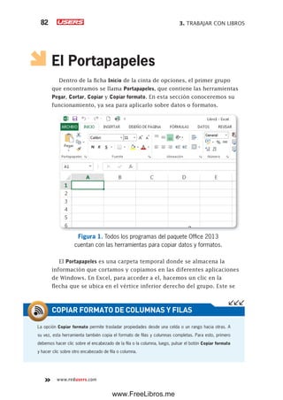 3. TRABAJAR CON LIBROS82
www.redusers.com
El Portapapeles
Dentro de la ficha Inicio de la cinta de opciones, el primer grupo
que encontramos se llama Portapapeles, que contiene las herramientas
Pegar, Cortar, Copiar y Copiar formato. En esta sección conoceremos su
funcionamiento, ya sea para aplicarlo sobre datos o formatos.
Figura 1. Todos los programas del paquete Office 2013
cuentan con las herramientas para copiar datos y formatos.
El Portapapeles es una carpeta temporal donde se almacena la
información que cortamos y copiamos en las diferentes aplicaciones
de Windows. En Excel, para acceder a el, hacemos un clic en la
flecha que se ubica en el vértice inferior derecho del grupo. Este se
La opción Copiar formato permite trasladar propiedades desde una celda o un rango hacia otras. A
su vez, esta herramienta también copia el formato de filas y columnas completas. Para esto, primero
debemos hacer clic sobre el encabezado de la fila o la columna, luego, pulsar el botón Copiar formato
y hacer clic sobre otro encabezado de fila o columna.
COPIAR FORMATO DE COLUMNAS Y FILAS
www.FreeLibros.me
 