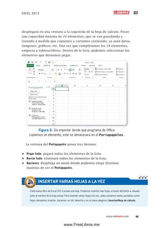 EXCEL 2013 83
www.redusers.com
desplegará en una ventana a la izquierda de la hoja de cálculo. Posee
una capacidad máxima de 24 elementos, que se van guardando y
listando a medida que copiamos y cortamos contenido, ya sean datos,
imágenes, gráficos, etc. Una vez que completamos los 24 elementos,
empieza a sobrescribirse. Dentro de la lista, podemos seleccionar los
elementos que deseemos pegar.
Figura 2. Sin importar desde qué programa de Office
copiemos un elemento, este se almacenará en el Portapapeles.
La ventana del Portapapeles posee tres botones:
•	 Pegar todo: pegará todos los elementos de la lista.
•	 Borrar todo: eliminará todos los elementos de la lista.
•	 Opciones: despliega un menú donde podemos elegir distintas
maneras de ver el Portapapeles.
Cada nuevo libro de Excel 2013 posee una hoja. Podemos insertar más hojas a través del botón + situado
junto al nombre de la hoja actual. Para insertar varias hojas a la vez, seleccionamos tantas pestañas como
hojas deseamos insertar, hacemos un clic derecho y en el menú elegimos Insertar/Hoja de cálculo.
INSERTAR VARIAS HOJAS A LA VEZ
www.FreeLibros.me
 