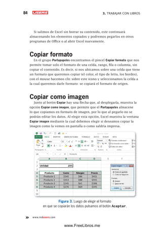 3. TRABAJAR CON LIBROS84
www.redusers.com
Si salimos de Excel sin borrar su contenido, este continuará
almacenando los elementos copiados y podremos pegarlos en otros
programas de Office o al abrir Excel nuevamente.
Copiar formato
En el grupo Portapapeles encontramos el pincel Copiar formato que nos
permite tomar solo el formato de una celda, rango, fila o columna, sin
copiar el contenido. Es decir, si nos ubicamos sobre una celda que tiene
un formato que queremos copiar (el color, el tipo de letra, los bordes),
con el mouse hacemos clic sobre este icono y seleccionamos la celda a
la cual queremos darle formato: se copiará el formato de origen.
Copiar como imagen
Junto al botón Copiar hay una flecha que, al desplegarla, muestra la
opción Copiar como imagen, que permite que el Portapapeles almacene
lo que copiamos en formato de imagen, por lo que al pegarlo no se
podrán editar los datos. Al elegir esta opción, Excel muestra la ventana
Copiar imagen mediante la cual debemos elegir si deseamos copiar la
imagen como la vemos en pantalla o como saldría impresa.
Figura 3. Luego de elegir el formato
en que se copiarán los datos pulsamos el botón Aceptar.
www.FreeLibros.me
 