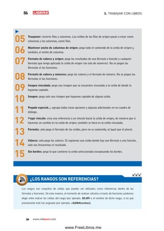 3. TRABAJAR CON LIBROS86
www.redusers.com
05 Trasponer: invierte filas y columnas. Las celdas de las filas de origen pasan a estar como
columnas y las columnas, como filas.
06 Mantener ancho de columnas de origen: pega todo el contenido de la celda de origen y,
también, el ancho de columna.
07 Formato de valores y origen: pega los resultados de una fórmula o función y cualquier
formato que tenga aplicada la celda de origen (no solo de números). No se pegan las
fórmulas ni las funciones.
08 Formato de valores y números: pega los valores y el formato de número. No se pegan las
fórmulas ni las funciones.
09 Imagen vinculada: pega una imagen que se encuentre vinculada a la celda de donde la
hayamos copiado.
10 Imagen: pega solo una imagen que hayamos copiado de alguna celda.
11 Pegado especial...: agrupa todas estas opciones y algunas adicionales en un cuadro de
diálogo.
12 Pegar vínculo: crea una referencia o un vínculo hacia la celda de origen, de manera que si
hacemos un cambio en la celda de origen, también se hará en la celda vinculada.
13 Formato: solo pega el formato de las celdas, pero no su contenido, al igual que el pincel.
14 Valores: solo pega los valores. Si copiamos una celda donde hay una fórmula o una función,
solo nos llevaremos el resultado.
15 Sin bordes: pega lo que contiene la celda seleccionada exceptuando los bordes.
Los rangos son conjuntos de celdas que pueden ser utilizados como referencias dentro de las
fórmulas y funciones. De esta manera, al momento de realizar cálculos a través de funciones podemos
elegir entre indicar las celdas del rango (por ejemplo, B5:B9) o el nombre de dicho rango, si es que
previamente este fue asignado (por ejemplo, =SUMA(ventas)).
¿LOS RANGOS SON REFERENCIAS?
www.FreeLibros.me
 