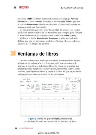 3. TRABAJAR CON LIBROS88
www.redusers.com
pulsamos ENTER. También podemos hacerlo desde el grupo Nombres
definidos de la ficha Fórmulas, mediante el botón Asignar nombre, que abre
la ventana Nuevo nombre, donde introducimos el nombre del rango y, de
forma opcional, una descripción.
De esta manera, podemos crear la cantidad de nombres de rangos
necesarios para utilizarlos en las funciones. Por ejemplo, para conocer
el monto máximo de los costos usamos la sintaxis: =MAX (Costo).
Mediante el botón Administrador de nombres se abre un cuadro de
diálogo que nos permite crear, modificar, eliminar y buscar todos los
nombres de los rangos de un libro.
Ventanas de libros
Cuando comencemos a trabajar con Excel, lo más probable es que
utilicemos un archivo a la vez. Entonces, solo nos moveremos de
una hoja a otra, dentro del mismo libro. Sin embargo, a medida que
intensifiquemos nuestro uso del programa, tendremos cada vez más
archivos para diferentes temas y habrá ocasiones en que necesitemos
trabajar con una mayor cantidad de libros abiertos.
Figura 5. Dentro del grupo Ventana encontramos
las diferentes opciones para administrar las ventanas de libros.
www.FreeLibros.me
 