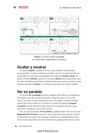 3. TRABAJAR CON LIBROS90
www.redusers.com
Figura 7. Así se muestra la pantalla
con cuatro libros organizados en mosaico.
Ocultar y mostrar
La opción Ocultar esconde el archivo que estamos visualizando
en la pantalla. Cuando ocultamos un libro, este no se mostrará más en
la pantalla ni en el menú desplegable de la opción Cambiar ventana. Al
pulsar el botón Mostrar, aparece la ventana Mostrar para seleccionar cual
de todos los libros que hemos ocultado deseamos volver a mostrar. Para
finalizar pulsamos Aceptar y se mostrará nuevamente el libro elegido.
Ver en paralelo
La opción Ver en paralelo permite comparar dos libros en simultáneo.
Si tenemos solo dos archivos abiertos, luego de hacer clic en este
icono, veremos un libro debajo del otro. En cambio, cuando tenemos
más de dos libros abiertos, se abrirá el cuadro de diálogo Comparar
en paralelo, donde debemos seleccionar de un listado el archivo que
queremos comparar con el libro activo.
Una vez que pulsamos Ver en paralelo, podemos hacer clic en el icono
Desplazamiento sincrónico, que hace que al movernos de manera vertical
u horizontal en una de las ventanas, también nos desplacemos por la
otra en la misma dirección. Esto facilitará la comparación de los datos.
www.FreeLibros.me
 