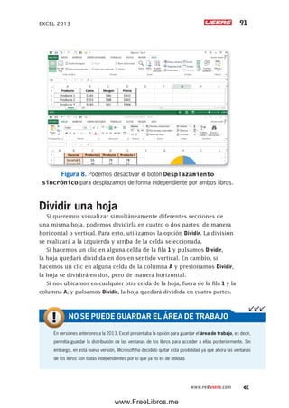 EXCEL 2013 91
www.redusers.com
Figura 8. Podemos desactivar el botón Desplazamiento
sincrónico para desplazarnos de forma independiente por ambos libros.
Dividir una hoja
Si queremos visualizar simultáneamente diferentes secciones de
una misma hoja, podemos dividirla en cuatro o dos partes, de manera
horizontal o vertical. Para esto, utilizamos la opción Dividir. La división
se realizará a la izquierda y arriba de la celda seleccionada.
Si hacemos un clic en alguna celda de la fila 1 y pulsamos Dividir,
la hoja quedará dividida en dos en sentido vertical. En cambio, si
hacemos un clic en alguna celda de la columna A y presionamos Dividir,
la hoja se dividirá en dos, pero de manera horizontal.
Si nos ubicamos en cualquier otra celda de la hoja, fuera de la fila 1 y la
columna A, y pulsamos Dividir, la hoja quedará dividida en cuatro partes.
En versiones anteriores a la 2013, Excel presentaba la opción para guardar el área de trabajo, es decir,
permitía guardar la distribución de las ventanas de los libros para acceder a ellas posteriormente. Sin
embargo, en esta nueva versión, Microsoft ha decidido quitar esta posibilidad ya que ahora las ventanas
de los libros son todas independientes por lo que ya no es de utilidad.
NO SE PUEDE GUARDAR EL ÁREA DE TRABAJO
www.FreeLibros.me
 