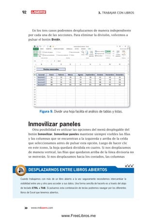 3. TRABAJAR CON LIBROS92
www.redusers.com
En los tres casos podremos desplazarnos de manera independiente
por cada una de las secciones. Para eliminar la división, volvemos a
pulsar el botón Dividir.
Figura 9. Dividir una hoja facilita el análisis de tablas y listas.
Inmovilizar paneles
Otra posibilidad es utilizar las opciones del menú desplegable del
botón Inmovilizar. Inmovilizar paneles mantiene siempre visibles las filas
y las columnas que se encuentran a la izquierda y arriba de la celda
que seleccionamos antes de pulsar esta opción. Luego de hacer clic
en este icono, la hoja quedará dividida en cuatro. Si nos desplazamos
de manera vertical, las filas que quedaron arriba de la línea divisoria no
se moverán. Si nos desplazamos hacia los costados, las columnas
Cuando trabajamos con más de un libro abierto a la vez seguramente necesitemos intercambiar la
visibilidad entre uno y otro para acceder a sus datos. Una forma sencilla de hacerlo es a través del atajo
de teclado CTRL + TAB. Si pulsamos esta combinación de teclas podremos navegar por los diferentes
libros de Excel que tenemos abiertos.
DESPLAZARNOS ENTRE LIBROS ABIERTOS
www.FreeLibros.me
 