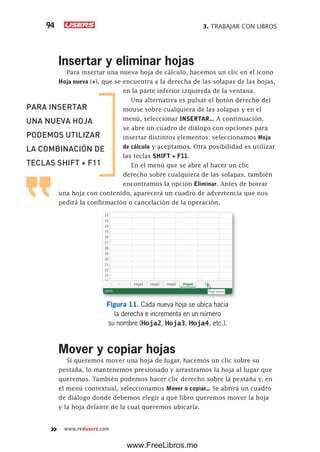 3. TRABAJAR CON LIBROS94
www.redusers.com
Insertar y eliminar hojas
Para insertar una nueva hoja de cálculo, hacemos un clic en el icono
Hoja nueva (+), que se encuentra a la derecha de las solapas de las hojas,
en la parte inferior izquierda de la ventana.
Una alternativa es pulsar el botón derecho del
mouse sobre cualquiera de las solapas y en el
menú, seleccionar INSERTAR... A continuación,
se abre un cuadro de diálogo con opciones para
insertar distintos elementos; seleccionamos Hoja
de cálculo y aceptamos. Otra posibilidad es utilizar
las teclas SHIFT + F11.
En el menú que se abre al hacer un clic
derecho sobre cualquiera de las solapas, también
encontramos la opción Eliminar. Antes de borrar
una hoja con contenido, aparecerá un cuadro de advertencia que nos
pedirá la confirmación o cancelación de la operación.
Figura 11. Cada nueva hoja se ubica hacia
la derecha e incrementa en un número
su nombre (Hoja2, Hoja3, Hoja4, etc.).
Mover y copiar hojas
Si queremos mover una hoja de lugar, hacemos un clic sobre su
pestaña, lo mantenemos presionado y arrastramos la hoja al lugar que
queremos. También podemos hacer clic derecho sobre la pestaña y, en
el menú contextual, seleccionamos Mover o copiar... Se abrirá un cuadro
de diálogo donde debemos elegir a qué libro queremos mover la hoja
y la hoja delante de la cual queremos ubicarla.
PARA INSERTAR
UNA NUEVA HOJA
PODEMOS UTILIZAR
LA COMBINACIÓN DE
TECLAS SHIFT + F11
www.FreeLibros.me
 