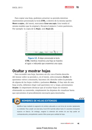 EXCEL 2013 95
www.redusers.com
Para copiar una hoja, podemos arrastrar su pestaña mientras
mantenemos presionada la tecla CTRL, o dentro de la misma opción
Mover o copiar... del menú, marcamos Crear una copia. Esta tendrá el
mismo nombre que la original y llevará el número 2 entre paréntesis.
Por ejemplo: la copia de la Hoja1, será Hoja1 (2).
Figura 12. Al dejar presionada la tecla
CTRL mientras movemos una hoja se muestra
el signo + indicando que crearemos una copia.
Ocultar y mostrar hojas
Para esconder una hoja, hacemos un clic con el botón derecho
del mouse sobre su pestaña y, en el menú, seleccionamos Ocultar. Si
queremos volver a mostrarla, hacemos clic derecho sobre la pestaña
de alguna de las hojas visibles y pulsamos Mostrar... Si hay más de una
hoja oculta, debemos elegir cuál queremos ver y, luego, presionamos
Aceptar. Es importante destacar que al ocultar hojas no estamos
eliminando su contenido, simplemente las dejamos de visualizar hasta
que ejecutemos el procedimiento necesario para mostrarlas.
Identificar hojas mediante la asignación de nombres adecuados es una forma de recordar rápidamente
su contenido. Para cumplir con esta tarea, Excel 2013 permite utilizar hasta 31 caracteres (incluyendo
espacios en blanco). Sin embargo, exagerar la extensión del nombre de una hoja puede ser
contraproducente, principalmente cuando el libro posee gran cantidad de hojas.
NOMBRES DE HOJAS EXTENSOS
www.FreeLibros.me
 