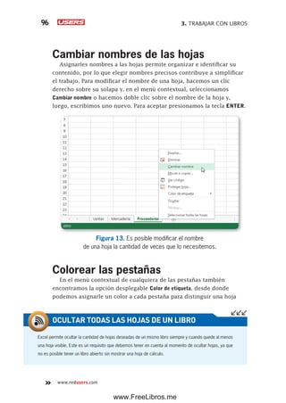 3. TRABAJAR CON LIBROS96
www.redusers.com
Cambiar nombres de las hojas
Asignarles nombres a las hojas permite organizar e identificar su
contenido, por lo que elegir nombres precisos contribuye a simplificar
el trabajo. Para modificar el nombre de una hoja, hacemos un clic
derecho sobre su solapa y, en el menú contextual, seleccionamos
Cambiar nombre o hacemos doble clic sobre el nombre de la hoja y,
luego, escribimos uno nuevo. Para aceptar presionamos la tecla ENTER.
Figura 13. Es posible modificar el nombre
de una hoja la cantidad de veces que lo necesitemos.
Colorear las pestañas
En el menú contextual de cualquiera de las pestañas también
encontramos la opción desplegable Color de etiqueta, desde donde
podemos asignarle un color a cada pestaña para distinguir una hoja
Excel permite ocultar la cantidad de hojas deseadas de un mismo libro siempre y cuando quede al menos
una hoja visible. Este es un requisito que debemos tener en cuenta al momento de ocultar hojas, ya que
no es posible tener un libro abierto sin mostrar una hoja de cálculo.
OCULTAR TODAS LAS HOJAS DE UN LIBRO
www.FreeLibros.me
 