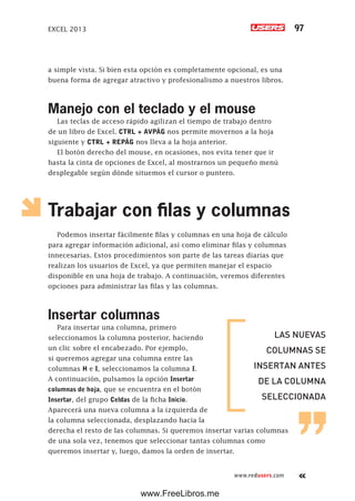 EXCEL 2013 97
www.redusers.com
a simple vista. Si bien esta opción es completamente opcional, es una
buena forma de agregar atractivo y profesionalismo a nuestros libros.
Manejo con el teclado y el mouse
Las teclas de acceso rápido agilizan el tiempo de trabajo dentro
de un libro de Excel. CTRL + AVPÁG nos permite movernos a la hoja
siguiente y CTRL + REPÁG nos lleva a la hoja anterior.
El botón derecho del mouse, en ocasiones, nos evita tener que ir
hasta la cinta de opciones de Excel, al mostrarnos un pequeño menú
desplegable según dónde situemos el cursor o puntero.
Trabajar con filas y columnas
Podemos insertar fácilmente filas y columnas en una hoja de cálculo
para agregar información adicional, así como eliminar filas y columnas
innecesarias. Estos procedimientos son parte de las tareas diarias que
realizan los usuarios de Excel, ya que permiten manejar el espacio
disponible en una hoja de trabajo. A continuación, veremos diferentes
opciones para administrar las filas y las columnas.
Insertar columnas
Para insertar una columna, primero
seleccionamos la columna posterior, haciendo
un clic sobre el encabezado. Por ejemplo,
si queremos agregar una columna entre las
columnas H e I, seleccionamos la columna I.
A continuación, pulsamos la opción Insertar
columnas de hoja, que se encuentra en el botón
Insertar, del grupo Celdas de la ficha Inicio.
Aparecerá una nueva columna a la izquierda de
la columna seleccionada, desplazando hacia la
derecha el resto de las columnas. Si queremos insertar varias columnas
de una sola vez, tenemos que seleccionar tantas columnas como
queremos insertar y, luego, damos la orden de insertar.
LAS NUEVAS
COLUMNAS SE
INSERTAN ANTES
DE LA COLUMNA
SELECCIONADA
www.FreeLibros.me
 