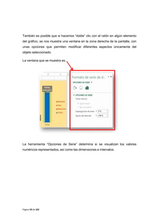 Página 59 de 102
También es posible que si hacemos “doble” clic con el ratón en algún elemento
del gráfico, se nos muestre una ventana en la zona derecha de la pantalla, con
unas opciones que permiten modificar diferentes aspectos únicamente del
objeto seleccionado.
La ventana que se muestra es,
La herramienta “Opciones de Serie” determina si se visualizan los valores
numéricos representados, así como las dimensiones e intervalos.
 