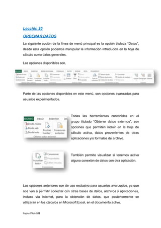 Página 79 de 102
Lección 26
ORDENAR DATOS
La siguiente opción de la línea de menú principal es la opción titulada “Datos”,
desde esta opción podemos manipular la información introducida en la hoja de
cálculo como datos generales.
Las opciones disponibles son,
Parte de las opciones disponibles en este menú, son opciones avanzadas para
usuarios experimentados.
Todas las herramientas contenidas en el
grupo titulado “Obtener datos externos”, son
opciones que permiten incluir en la hoja de
cálculo activa, datos provenientes de otras
aplicaciones y/o formatos de archivo.
También permite visualizar si tenemos activa
alguna conexión de datos con otra aplicación.
Las opciones anteriores son de uso exclusivo para usuarios avanzados, ya que
nos van a permitir conectar con otras bases de datos, archivos y aplicaciones,
incluso vía internet, para la obtención de datos, que posteriormente se
utilizaran en los cálculos en Microsoft Excel, en el documento activo.
 