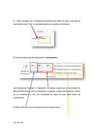 Página 90 de 102
5º - Para visualizar los comentarios tendremos que llevar el ratón a la esquina
marcada de color “rojo” y automáticamente se visualiza el contenido.
El resto de este grupo de opciones de “comentarios”,
Los botones de “Anterior” y “Siguiente”, se utilizan cuando en un documento de
Microsoft Excel hay varios comentarios, y gracias a estas herramientas, iremos
de un comentario a otro, sin necesidad de saber en qué celda están los
comentarios.
El botón “Eliminar” borra el comentario de la celda activa.
 