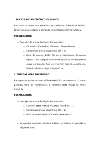 1.NUEVO LIBRO ELECTRÓNICO EN BLANCO
Para abrir un nuevo libro electrónico se puede usar: El Botón de Archivo,
la barra de acceso rápido o comando corto (Atajo) en forma indistinta.
PROCEDIMIENTO:
o Solo ejecute uno de los siguientes mandatos:
o Clic en el botón Archivo / Nuevo / Libro en blanco…
o Comandos Cortos o Atajo: Pulse Ctrl + U.
o Barra de acceso rápido: Clic en la Herramienta de acceso
rápido.  En cualquier caso usted visualizará un documento
nuevo en pantalla. Solo en el primer caso se visualiza una
ficha donde debe elegir el botón Crear.
2. GUARDAR LIBRO ELECTRÓNICO.
Para guardar, grabar o salvar el libro electrónico se puede usar: El menú
principal, barra de herramientas o comando corto (Atajo) en forma
indistinta.
PROCEDIMIENTO:
 Solo ejecute uno de los siguientes mandatos:
o Clic en el botón Archivo / Guardar / Examinar . . .
o Comandos Cortos o Atajo: Pulse Ctrl + G.
o Barra de acceso rápido: Clic en la Herramienta
 Al ejecutar cualquier mandato anterior se obtiene en pantalla la
siguiente ficha:
 