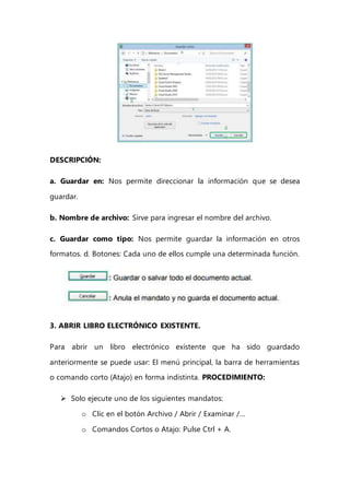 DESCRIPCIÓN:
a. Guardar en: Nos permite direccionar la información que se desea
guardar.
b. Nombre de archivo: Sirve para ingresar el nombre del archivo.
c. Guardar como tipo: Nos permite guardar la información en otros
formatos. d. Botones: Cada uno de ellos cumple una determinada función.
3. ABRIR LIBRO ELECTRÓNICO EXISTENTE.
Para abrir un libro electrónico existente que ha sido guardado
anteriormente se puede usar: El menú principal, la barra de herramientas
o comando corto (Atajo) en forma indistinta. PROCEDIMIENTO:
 Solo ejecute uno de los siguientes mandatos:
o Clic en el botón Archivo / Abrir / Examinar /…
o Comandos Cortos o Atajo: Pulse Ctrl + A.
 