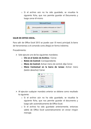 o Si el archivo aún no ha sido guardado, se visualiza la
siguiente ficha, que nos permite guardar el Documento y
luego cerrar él mismo
SALIR DE OFFICE EXCEL.
Para salir de Office Excel 2013 se puede usar: El menú principal, la barra
de herramientas o el comando corto (Atajo) en forma indistinta.
Procedimiento:
 Solo ejecute uno de los siguientes mandatos:
o Clic en el botón de Archivo / Cerrar.
o Botón de Control: Correspondiente.
o Menú de Control: Activar menú de control, elija Cerrar.
o Menú Contextual en la barra de tareas: Activar menú
(botón derecho)/ Cerrar
 Al ejecutar cualquier mandato anterior se obtiene como resultado
lo siguiente:
o Si el archivo aún no ha sido guardado, se visualiza la
siguiente ficha, que nos permite guardar el documento y
luego salir automáticamente de Office Excel.
o Si el archivo ha sido guardado anteriormente, entonces
saldrá de Office Excel automáticamente sin enviar ningún
mensaje.
 