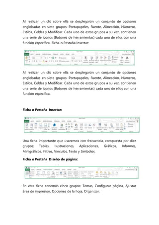 Al realizar un clic sobre ella se desplegarán un conjunto de opciones
englobadas en siete grupos: Portapapeles, Fuente, Alineación, Números,
Estilos, Celdas y Modificar. Cada uno de estos grupos a su vez, contienen
una serie de iconos (Botones de herramientas) cada uno de ellos con una
función específica. Ficha o Pestaña Insertar:
Al realizar un clic sobre ella se desplegarán un conjunto de opciones
englobadas en siete grupos: Portapapeles, Fuente, Alineación, Números,
Estilos, Celdas y Modificar. Cada uno de estos grupos a su vez, contienen
una serie de iconos (Botones de herramientas) cada uno de ellos con una
función específica.
Ficha o Pestaña Insertar:
Una ficha importante que usaremos con frecuencia, compuesta por diez
grupos: Tablas, Ilustraciones, Aplicaciones, Gráficos, Informes,
Minigráficos, Filtros, Vínculos, Texto y Símbolos.
Ficha o Pestaña Diseño de página:
En esta ficha tenemos cinco grupos: Temas, Configurar página, Ajustar
área de impresión, Opciones de la hoja, Organizar.
 