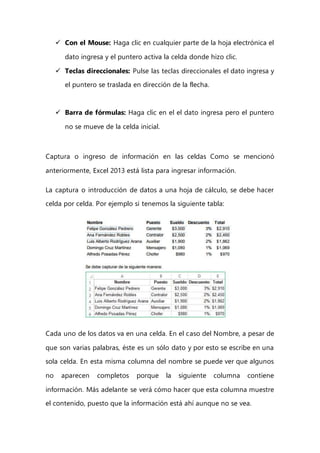  Con el Mouse: Haga clic en cualquier parte de la hoja electrónica el
dato ingresa y el puntero activa la celda donde hizo clic.
 Teclas direccionales: Pulse las teclas direccionales el dato ingresa y
el puntero se traslada en dirección de la flecha.
 Barra de fórmulas: Haga clic en el el dato ingresa pero el puntero
no se mueve de la celda inicial.
Captura o ingreso de información en las celdas Como se mencionó
anteriormente, Excel 2013 está lista para ingresar información.
La captura o introducción de datos a una hoja de cálculo, se debe hacer
celda por celda. Por ejemplo si tenemos la siguiente tabla:
Cada uno de los datos va en una celda. En el caso del Nombre, a pesar de
que son varias palabras, éste es un sólo dato y por esto se escribe en una
sola celda. En esta misma columna del nombre se puede ver que algunos
no aparecen completos porque la siguiente columna contiene
información. Más adelante se verá cómo hacer que esta columna muestre
el contenido, puesto que la información está ahí aunque no se vea.
 