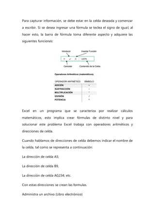 Para capturar información, se debe estar en la celda deseada y comenzar
a escribir. Si se desea ingresar una fórmula se teclea el signo de igual, al
hacer esto, la barra de fórmula toma diferente aspecto y adquiere las
siguientes funciones:
Excel en un programa que se caracteriza por realizar cálculos
matemáticos, esto implica crear fórmulas de distinto nivel y para
solucionar este problema Excel trabaja con operadores aritméticos y
direcciones de celda.
Cuando hablamos de direcciones de celda debemos indicar el nombre de
la celda, tal como se representa a continuación:
La dirección de celda A5;
La dirección de celda B9,
La dirección de celda AG234; etc.
Con estas direcciones se crean las formulas.
Administra un archivo (Libro electrónico)
 