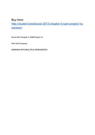 Buy here:
http://student.land/excel-2013-chapter-5-sam-project-1a-
solution/
Excel 2013 Chapter 5: SAM Project 1a
Flex Cab Company
WORKING WITH MULTIPLE WORKSHEETS
 