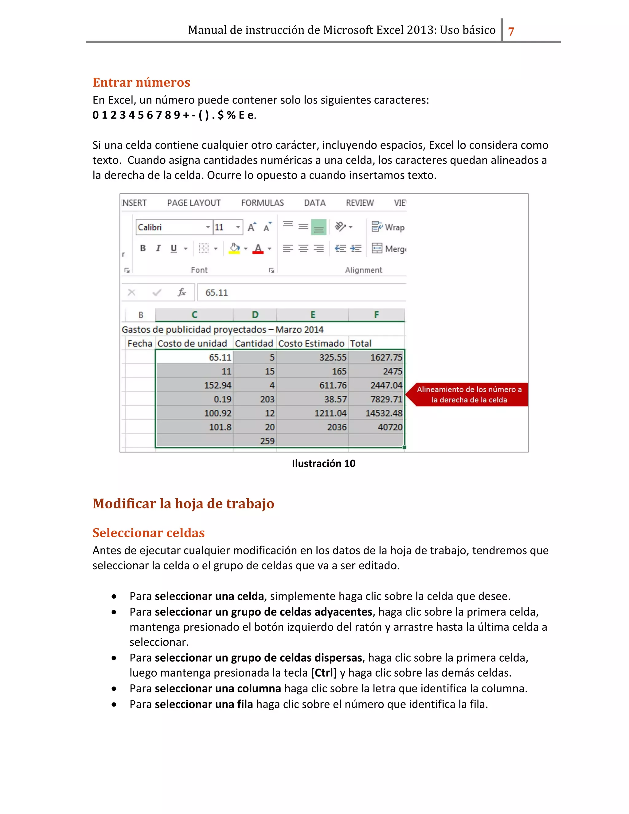Manual de instrucción de Microsoft Excel 2013: Uso básico ͥ
Entrar números
En Excel, un número puede contener solo los siguientes caracteres:
0 1 2 3 4 5 6 7 8 9 + - ( ) . $ % E e.
Si una celda contiene cualquier otro carácter, incluyendo espacios, Excel lo considera como
texto. Cuando asigna cantidades numéricas a una celda, los caracteres quedan alineados a
la derecha de la celda. Ocurre lo opuesto a cuando insertamos texto.
Ilustración 10
Modificar la hoja de trabajo
Seleccionar celdas
Antes de ejecutar cualquier modificación en los datos de la hoja de trabajo, tendremos que
seleccionar la celda o el grupo de celdas que va a ser editado.
• Para seleccionar una celda, simplemente haga clic sobre la celda que desee.
• Para seleccionar un grupo de celdas adyacentes, haga clic sobre la primera celda,
mantenga presionado el botón izquierdo del ratón y arrastre hasta la última celda a
seleccionar.
• Para seleccionar un grupo de celdas dispersas, haga clic sobre la primera celda,
luego mantenga presionada la tecla [Ctrl] y haga clic sobre las demás celdas.
• Para seleccionar una columna haga clic sobre la letra que identifica la columna.
• Para seleccionar una fila haga clic sobre el número que identifica la fila.
 