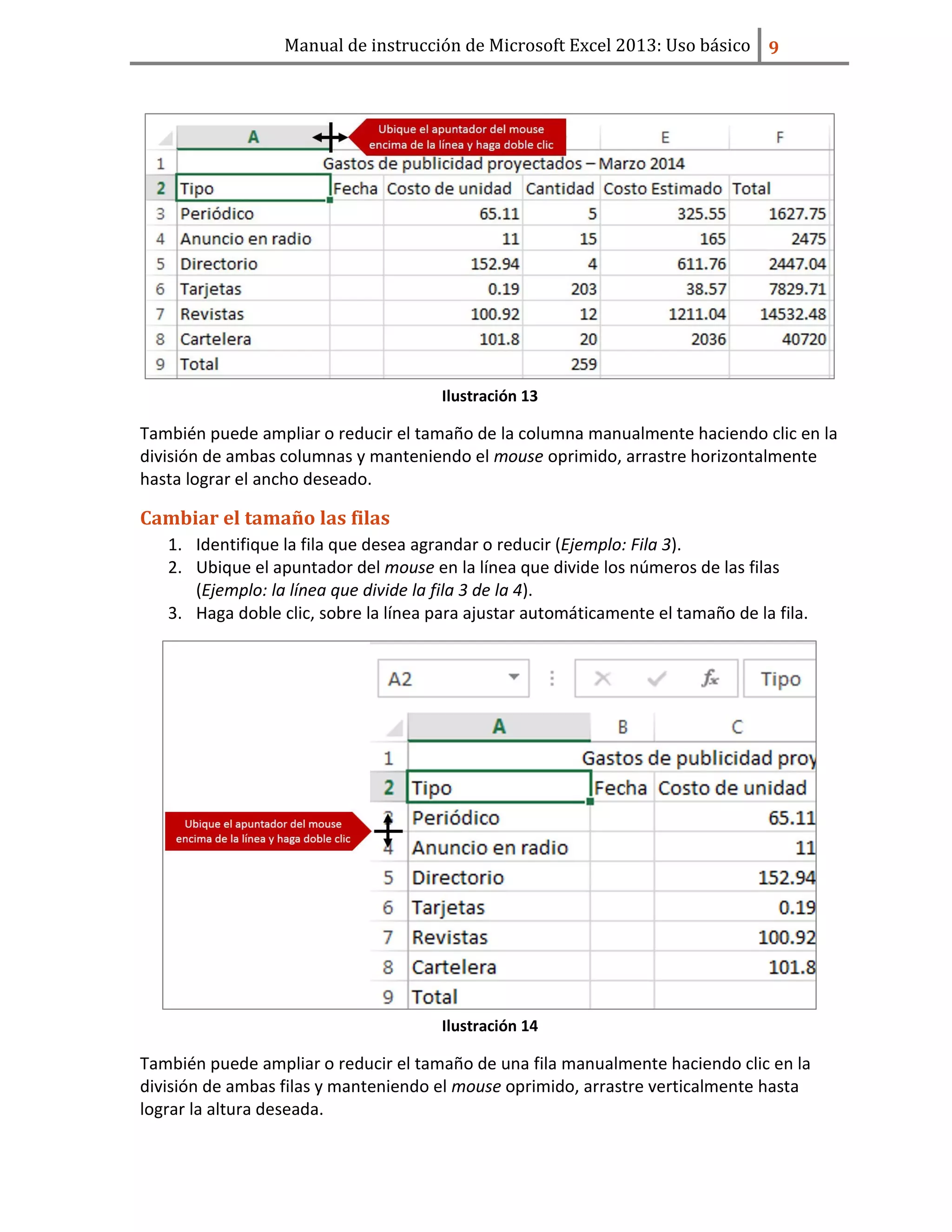Manual de instrucción de Microsoft Excel 2013: Uso básico ͧ
Ilustración 13
También puede ampliar o reducir el tamaño de la columna manualmente haciendo clic en la
división de ambas columnas y manteniendo el mouse oprimido, arrastre horizontalmente
hasta lograr el ancho deseado.
Cambiar el tamaño las filas
1. Identifique la fila que desea agrandar o reducir (Ejemplo: Fila 3).
2. Ubique el apuntador del mouse en la línea que divide los números de las filas
(Ejemplo: la línea que divide la fila 3 de la 4).
3. Haga doble clic, sobre la línea para ajustar automáticamente el tamaño de la fila.
Ilustración 14
También puede ampliar o reducir el tamaño de una fila manualmente haciendo clic en la
división de ambas filas y manteniendo el mouse oprimido, arrastre verticalmente hasta
lograr la altura deseada.
 