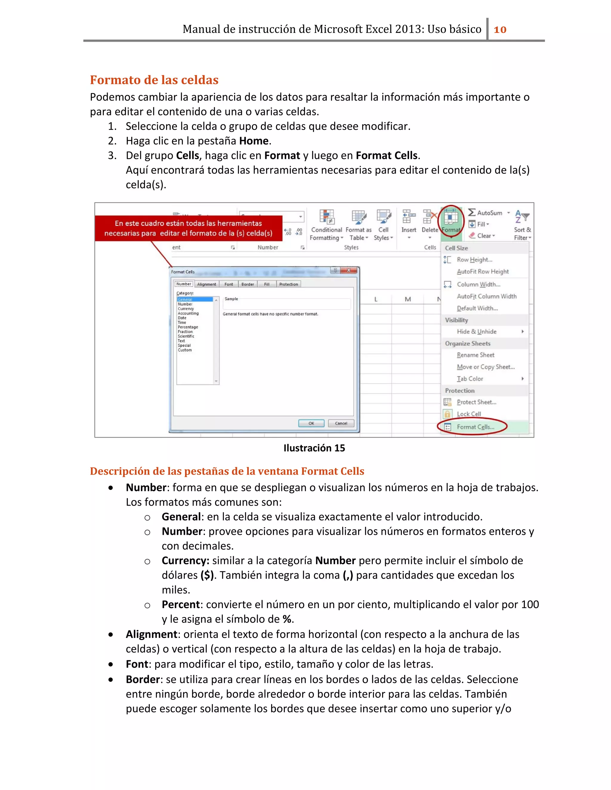 Manual de instrucción de Microsoft Excel 2013: Uso básico ͟͞
Formato de las celdas
Podemos cambiar la apariencia de los datos para resaltar la información más importante o
para editar el contenido de una o varias celdas.
1. Seleccione la celda o grupo de celdas que desee modificar.
2. Haga clic en la pestaña Home.
3. Del grupo Cells, haga clic en Format y luego en Format Cells.
Aquí encontrará todas las herramientas necesarias para editar el contenido de la(s)
celda(s).
Ilustración 15
Descripción de las pestañas de la ventana Format Cells
• Number: forma en que se despliegan o visualizan los números en la hoja de trabajos.
Los formatos más comunes son:
o General: en la celda se visualiza exactamente el valor introducido.
o Number: provee opciones para visualizar los números en formatos enteros y
con decimales.
o Currency: similar a la categoría Number pero permite incluir el símbolo de
dólares ($). También integra la coma (,) para cantidades que excedan los
miles.
o Percent: convierte el número en un por ciento, multiplicando el valor por 100
y le asigna el símbolo de %.
• Alignment: orienta el texto de forma horizontal (con respecto a la anchura de las
celdas) o vertical (con respecto a la altura de las celdas) en la hoja de trabajo.
• Font: para modificar el tipo, estilo, tamaño y color de las letras.
• Border: se utiliza para crear líneas en los bordes o lados de las celdas. Seleccione
entre ningún borde, borde alrededor o borde interior para las celdas. También
puede escoger solamente los bordes que desee insertar como uno superior y/o
 