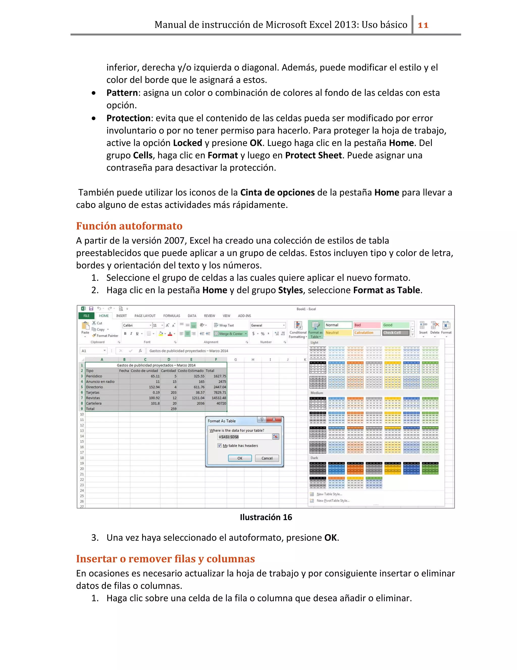 Manual de instrucción de Microsoft Excel 2013: Uso básico ͟͟
inferior, derecha y/o izquierda o diagonal. Además, puede modificar el estilo y el
color del borde que le asignará a estos.
• Pattern: asigna un color o combinación de colores al fondo de las celdas con esta
opción.
• Protection: evita que el contenido de las celdas pueda ser modificado por error
involuntario o por no tener permiso para hacerlo. Para proteger la hoja de trabajo,
active la opción Locked y presione OK. Luego haga clic en la pestaña Home. Del
grupo Cells, haga clic en Format y luego en Protect Sheet. Puede asignar una
contraseña para desactivar la protección.
También puede utilizar los iconos de la Cinta de opciones de la pestaña Home para llevar a
cabo alguno de estas actividades más rápidamente.
Función autoformato
A partir de la versión 2007, Excel ha creado una colección de estilos de tabla
preestablecidos que puede aplicar a un grupo de celdas. Estos incluyen tipo y color de letra,
bordes y orientación del texto y los números.
1. Seleccione el grupo de celdas a las cuales quiere aplicar el nuevo formato.
2. Haga clic en la pestaña Home y del grupo Styles, seleccione Format as Table.
Ilustración 16
3. Una vez haya seleccionado el autoformato, presione OK.
Insertar o remover filas y columnas
En ocasiones es necesario actualizar la hoja de trabajo y por consiguiente insertar o eliminar
datos de filas o columnas.
1. Haga clic sobre una celda de la fila o columna que desea añadir o eliminar.
 