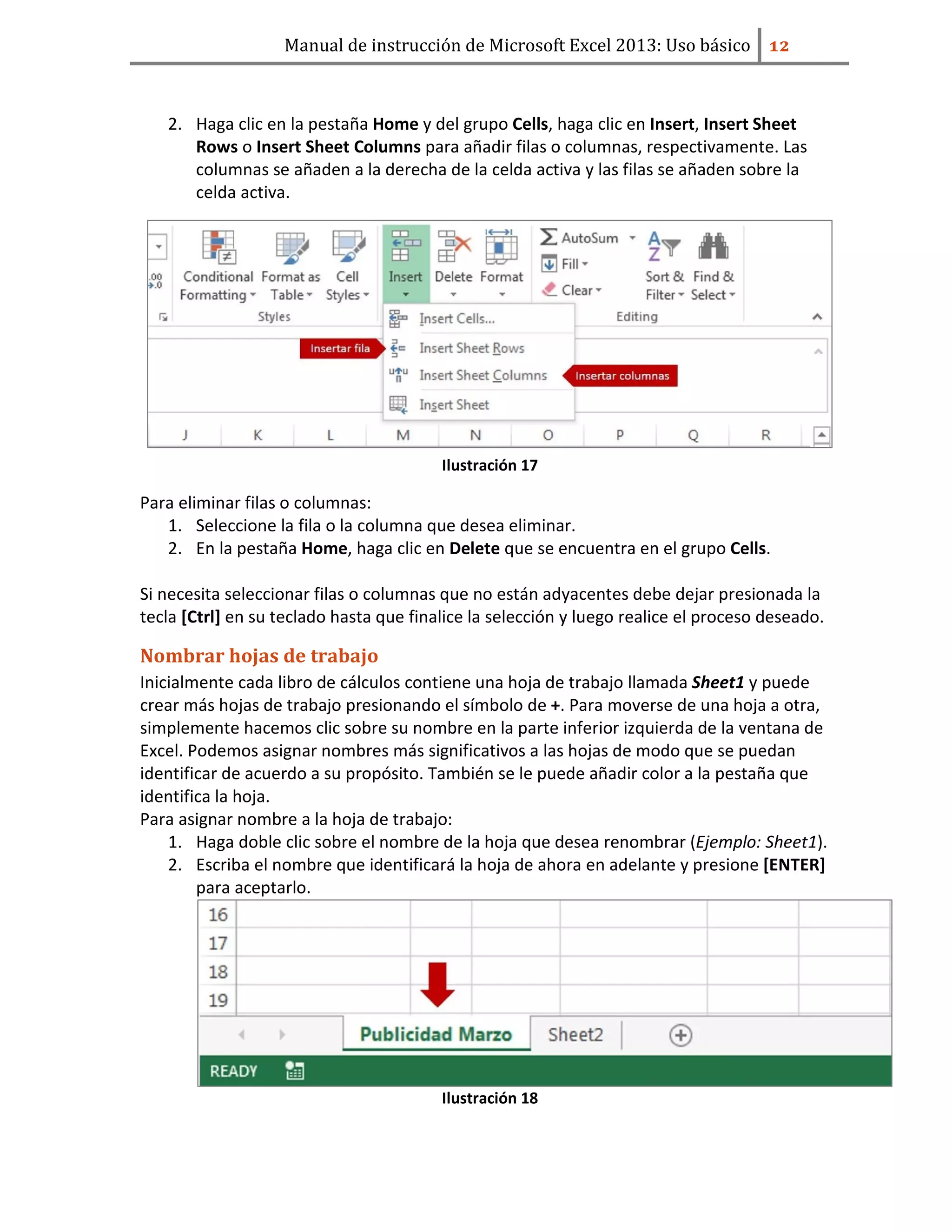 Manual de instrucción de Microsoft Excel 2013: Uso básico ͟͠
2. Haga clic en la pestaña Home y del grupo Cells, haga clic en Insert, Insert Sheet
Rows o Insert Sheet Columns para añadir filas o columnas, respectivamente. Las
columnas se añaden a la derecha de la celda activa y las filas se añaden sobre la
celda activa.
Ilustración 17
Para eliminar filas o columnas:
1. Seleccione la fila o la columna que desea eliminar.
2. En la pestaña Home, haga clic en Delete que se encuentra en el grupo Cells.
Si necesita seleccionar filas o columnas que no están adyacentes debe dejar presionada la
tecla [Ctrl] en su teclado hasta que finalice la selección y luego realice el proceso deseado.
Nombrar hojas de trabajo
Inicialmente cada libro de cálculos contiene una hoja de trabajo llamada Sheet1 y puede
crear más hojas de trabajo presionando el símbolo de +. Para moverse de una hoja a otra,
simplemente hacemos clic sobre su nombre en la parte inferior izquierda de la ventana de
Excel. Podemos asignar nombres más significativos a las hojas de modo que se puedan
identificar de acuerdo a su propósito. También se le puede añadir color a la pestaña que
identifica la hoja.
Para asignar nombre a la hoja de trabajo:
1. Haga doble clic sobre el nombre de la hoja que desea renombrar (Ejemplo: Sheet1).
2. Escriba el nombre que identificará la hoja de ahora en adelante y presione [ENTER]
para aceptarlo.
Ilustración 18
 