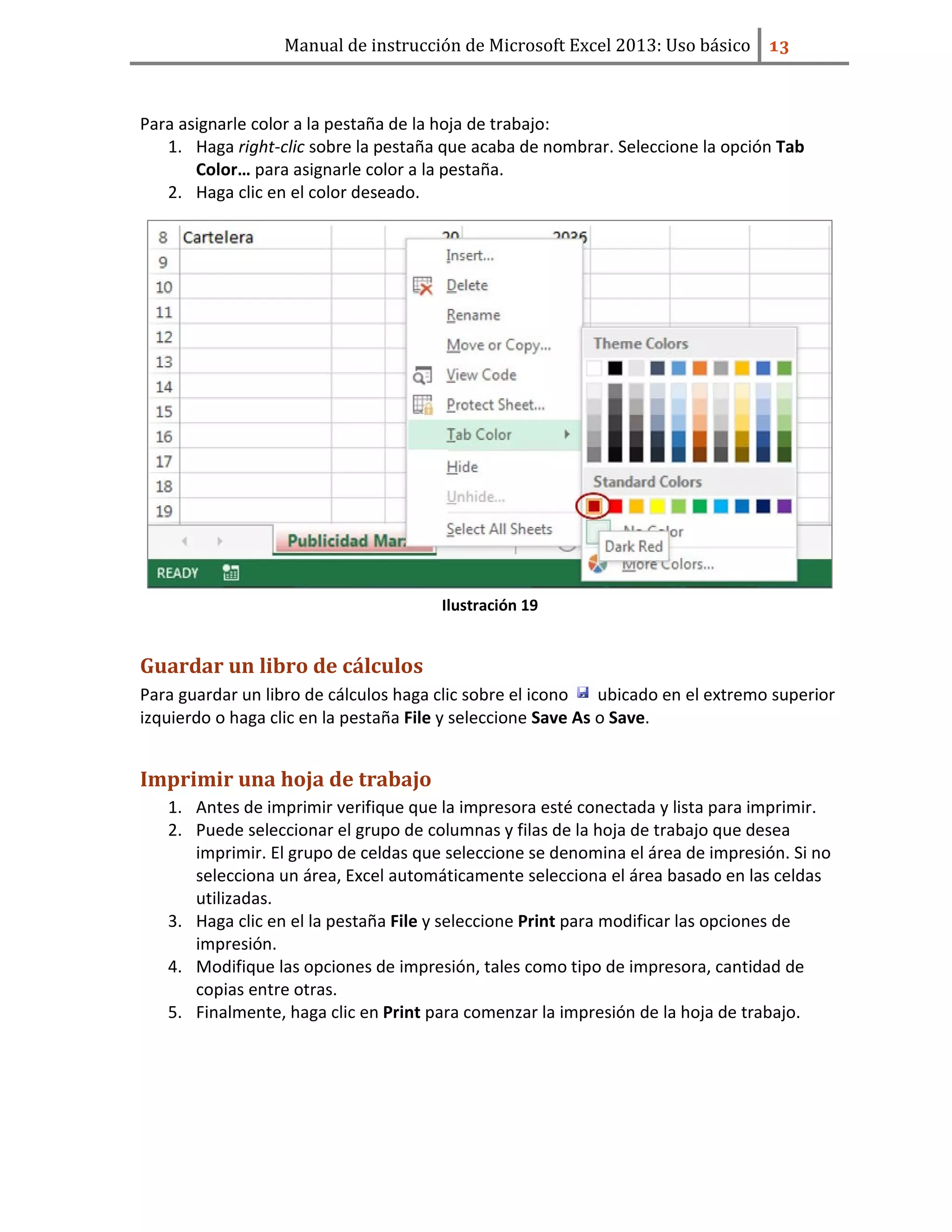 Manual de instrucción de Microsoft Excel 2013: Uso básico ͟͡
Para asignarle color a la pestaña de la hoja de trabajo:
1. Haga right-clic sobre la pestaña que acaba de nombrar. Seleccione la opción Tab
Color… para asignarle color a la pestaña.
2. Haga clic en el color deseado.
Ilustración 19
Guardar un libro de cálculos
Para guardar un libro de cálculos haga clic sobre el icono ubicado en el extremo superior
izquierdo o haga clic en la pestaña File y seleccione Save As o Save.
Imprimir una hoja de trabajo
1. Antes de imprimir verifique que la impresora esté conectada y lista para imprimir.
2. Puede seleccionar el grupo de columnas y filas de la hoja de trabajo que desea
imprimir. El grupo de celdas que seleccione se denomina el área de impresión. Si no
selecciona un área, Excel automáticamente selecciona el área basado en las celdas
utilizadas.
3. Haga clic en el la pestaña File y seleccione Print para modificar las opciones de
impresión.
4. Modifique las opciones de impresión, tales como tipo de impresora, cantidad de
copias entre otras.
5. Finalmente, haga clic en Print para comenzar la impresión de la hoja de trabajo.
 