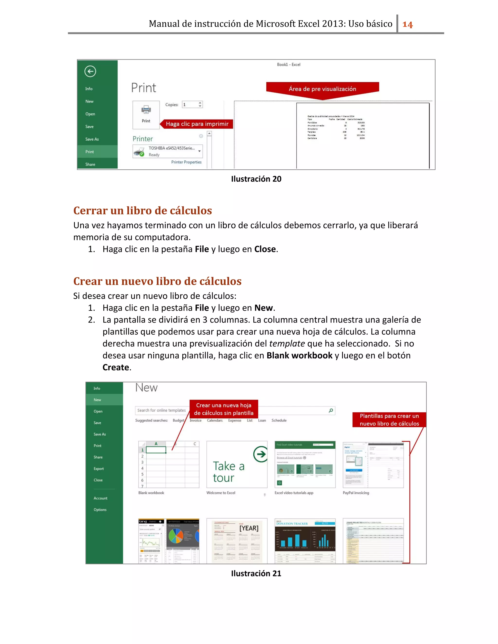 Manual de instrucción de Microsoft Excel 2013: Uso básico ͟͢
Ilustración 20
Cerrar un libro de cálculos
Una vez hayamos terminado con un libro de cálculos debemos cerrarlo, ya que liberará
memoria de su computadora.
1. Haga clic en la pestaña File y luego en Close.
Crear un nuevo libro de cálculos
Si desea crear un nuevo libro de cálculos:
1. Haga clic en la pestaña File y luego en New.
2. La pantalla se dividirá en 3 columnas. La columna central muestra una galería de
plantillas que podemos usar para crear una nueva hoja de cálculos. La columna
derecha muestra una previsualización del template que ha seleccionado. Si no
desea usar ninguna plantilla, haga clic en Blank workbook y luego en el botón
Create.
Ilustración 21
 