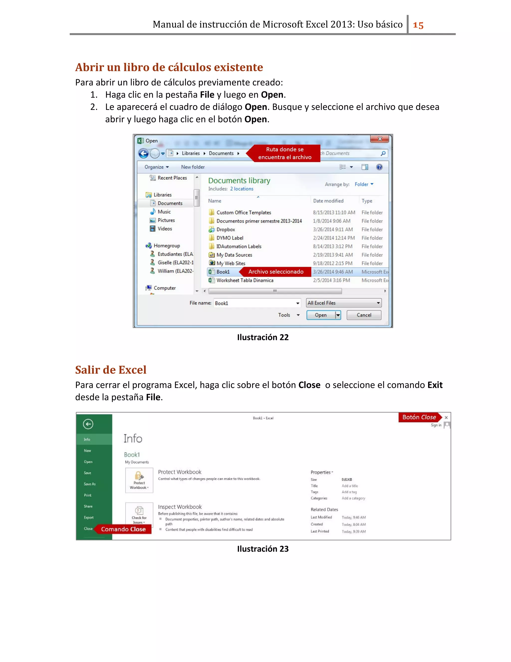 Manual de instrucción de Microsoft Excel 2013: Uso básico ͣ͟
Abrir un libro de cálculos existente
Para abrir un libro de cálculos previamente creado:
1. Haga clic en la pestaña File y luego en Open.
2. Le aparecerá el cuadro de diálogo Open. Busque y seleccione el archivo que desea
abrir y luego haga clic en el botón Open.
Ilustración 22
Salir de Excel
Para cerrar el programa Excel, haga clic sobre el botón Close o seleccione el comando Exit
desde la pestaña File.
Ilustración 23
 
