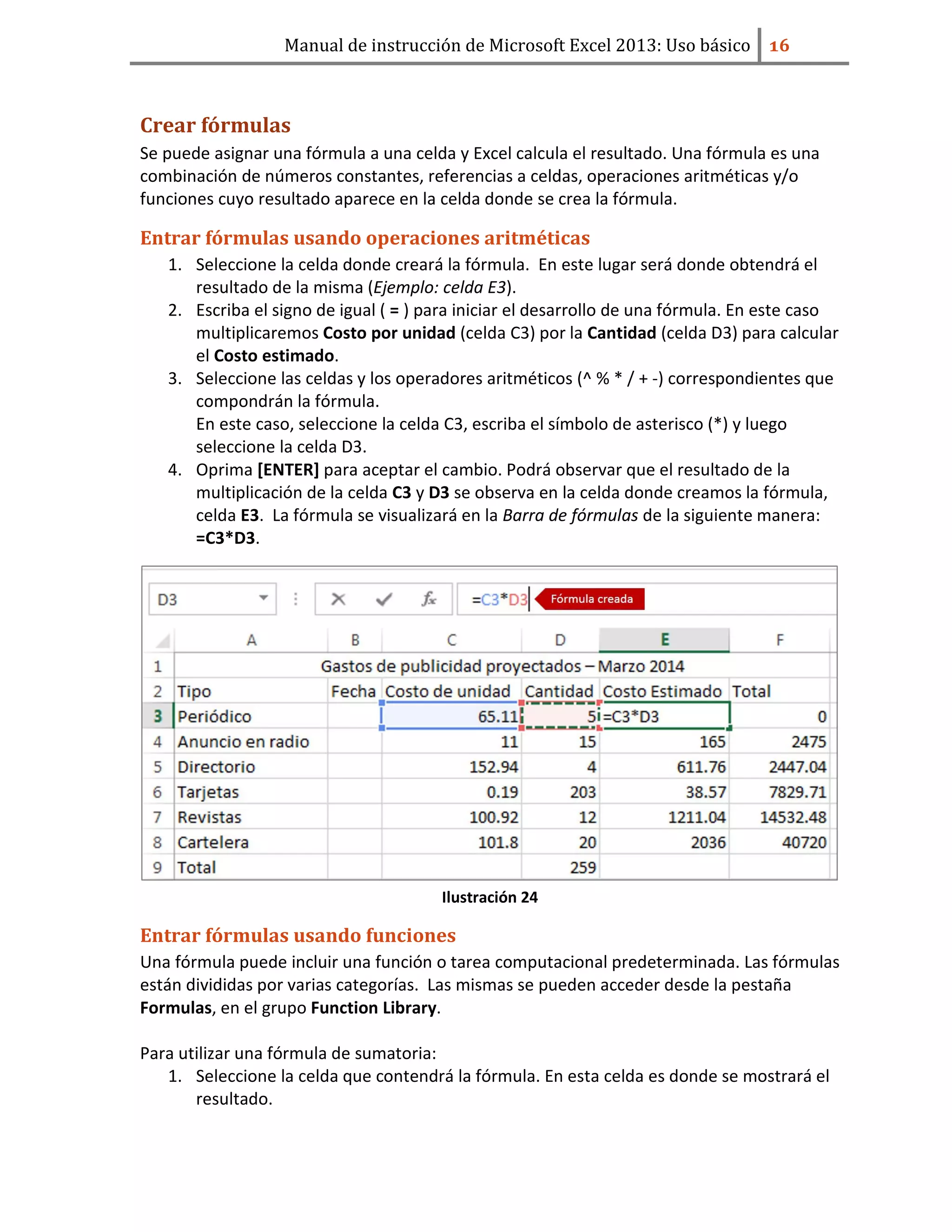 Manual de instrucción de Microsoft Excel 2013: Uso básico ͤ͟
Crear fórmulas
Se puede asignar una fórmula a una celda y Excel calcula el resultado. Una fórmula es una
combinación de números constantes, referencias a celdas, operaciones aritméticas y/o
funciones cuyo resultado aparece en la celda donde se crea la fórmula.
Entrar fórmulas usando operaciones aritméticas
1. Seleccione la celda donde creará la fórmula. En este lugar será donde obtendrá el
resultado de la misma (Ejemplo: celda E3).
2. Escriba el signo de igual ( = ) para iniciar el desarrollo de una fórmula. En este caso
multiplicaremos Costo por unidad (celda C3) por la Cantidad (celda D3) para calcular
el Costo estimado.
3. Seleccione las celdas y los operadores aritméticos (^ % * / + -) correspondientes que
compondrán la fórmula.
En este caso, seleccione la celda C3, escriba el símbolo de asterisco (*) y luego
seleccione la celda D3.
4. Oprima [ENTER] para aceptar el cambio. Podrá observar que el resultado de la
multiplicación de la celda C3 y D3 se observa en la celda donde creamos la fórmula,
celda E3. La fórmula se visualizará en la Barra de fórmulas de la siguiente manera:
=C3*D3.
Ilustración 24
Entrar fórmulas usando funciones
Una fórmula puede incluir una función o tarea computacional predeterminada. Las fórmulas
están divididas por varias categorías. Las mismas se pueden acceder desde la pestaña
Formulas, en el grupo Function Library.
Para utilizar una fórmula de sumatoria:
1. Seleccione la celda que contendrá la fórmula. En esta celda es donde se mostrará el
resultado.
 