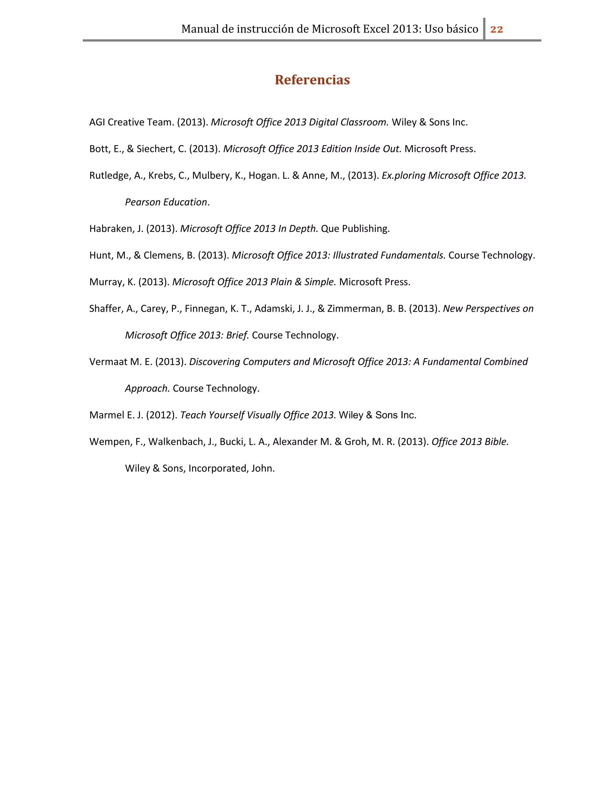 Manual de instrucción de Microsoft Excel 2013: Uso básico ͠͠
Referencias
AGI Creative Team. (2013). Microsoft Office 2013 Digital Classroom. Wiley & Sons Inc.
Bott, E., & Siechert, C. (2013). Microsoft Office 2013 Edition Inside Out. Microsoft Press.
Rutledge, A., Krebs, C., Mulbery, K., Hogan. L. & Anne, M., (2013). Ex.ploring Microsoft Office 2013.
Pearson Education.
Habraken, J. (2013). Microsoft Office 2013 In Depth. Que Publishing.
Hunt, M., & Clemens, B. (2013). Microsoft Office 2013: Illustrated Fundamentals. Course Technology.
Murray, K. (2013). Microsoft Office 2013 Plain & Simple. Microsoft Press.
Shaffer, A., Carey, P., Finnegan, K. T., Adamski, J. J., & Zimmerman, B. B. (2013). New Perspectives on
Microsoft Office 2013: Brief. Course Technology.
Vermaat M. E. (2013). Discovering Computers and Microsoft Office 2013: A Fundamental Combined
Approach. Course Technology.
Marmel E. J. (2012). Teach Yourself Visually Office 2013. Wiley & Sons Inc.
Wempen, F., Walkenbach, J., Bucki, L. A., Alexander M. & Groh, M. R. (2013). Office 2013 Bible.
Wiley & Sons, Incorporated, John.
 