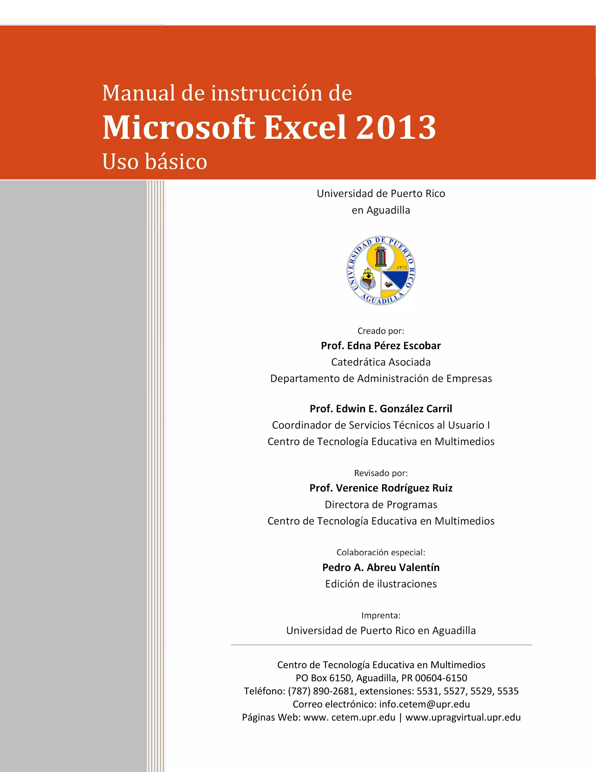 Universidad de Puerto Rico
en Aguadilla
Creado por:
Prof. Edna Pérez Escobar
Catedrática Asociada
Departamento de Administración de Empresas
Prof. Edwin E. González Carril
Coordinador de Servicios Técnicos al Usuario I
Centro de Tecnología Educativa en Multimedios
Revisado por:
Prof. Verenice Rodríguez Ruiz
Directora de Programas
Centro de Tecnología Educativa en Multimedios
Colaboración especial:
Pedro A. Abreu Valentín
Edición de ilustraciones
Imprenta:
Universidad de Puerto Rico en Aguadilla
Centro de Tecnología Educativa en Multimedios
PO Box 6150, Aguadilla, PR 00604-6150
Teléfono: (787) 890-2681, extensiones: 5531, 5527, 5529, 5535
Correo electrónico: info.cetem@upr.edu
Páginas Web: www. cetem.upr.edu | www.upragvirtual.upr.edu
Manual de instrucción de
Microsoft Excel 2013
Uso básico
 