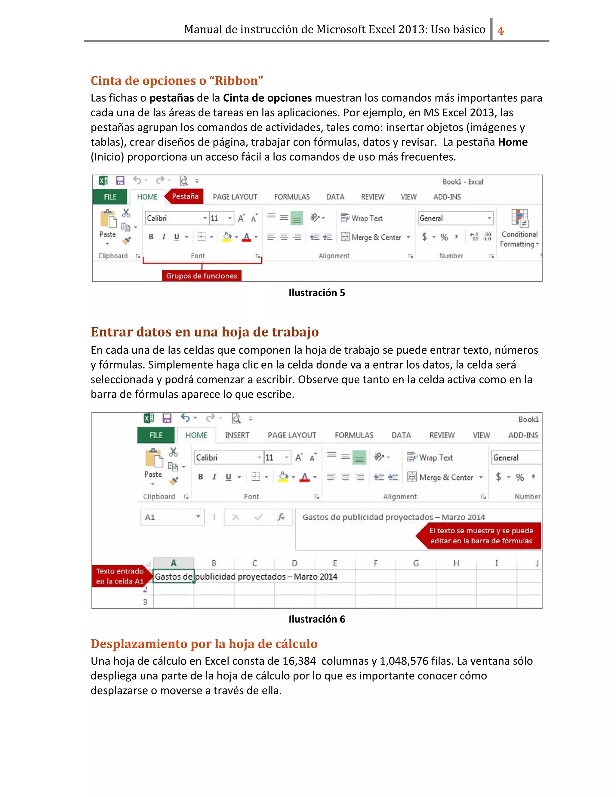 Manual de instrucción de Microsoft Excel 2013: Uso básico ͢
Cinta de opciones o “Ribbon”
Las fichas o pestañas de la Cinta de opciones muestran los comandos más importantes para
cada una de las áreas de tareas en las aplicaciones. Por ejemplo, en MS Excel 2013, las
pestañas agrupan los comandos de actividades, tales como: insertar objetos (imágenes y
tablas), crear diseños de página, trabajar con fórmulas, datos y revisar. La pestaña Home
(Inicio) proporciona un acceso fácil a los comandos de uso más frecuentes.
Ilustración 5
Entrar datos en una hoja de trabajo
En cada una de las celdas que componen la hoja de trabajo se puede entrar texto, números
y fórmulas. Simplemente haga clic en la celda donde va a entrar los datos, la celda será
seleccionada y podrá comenzar a escribir. Observe que tanto en la celda activa como en la
barra de fórmulas aparece lo que escribe.
Ilustración 6
Desplazamiento por la hoja de cálculo
Una hoja de cálculo en Excel consta de 16,384 columnas y 1,048,576 filas. La ventana sólo
despliega una parte de la hoja de cálculo por lo que es importante conocer cómo
desplazarse o moverse a través de ella.
 