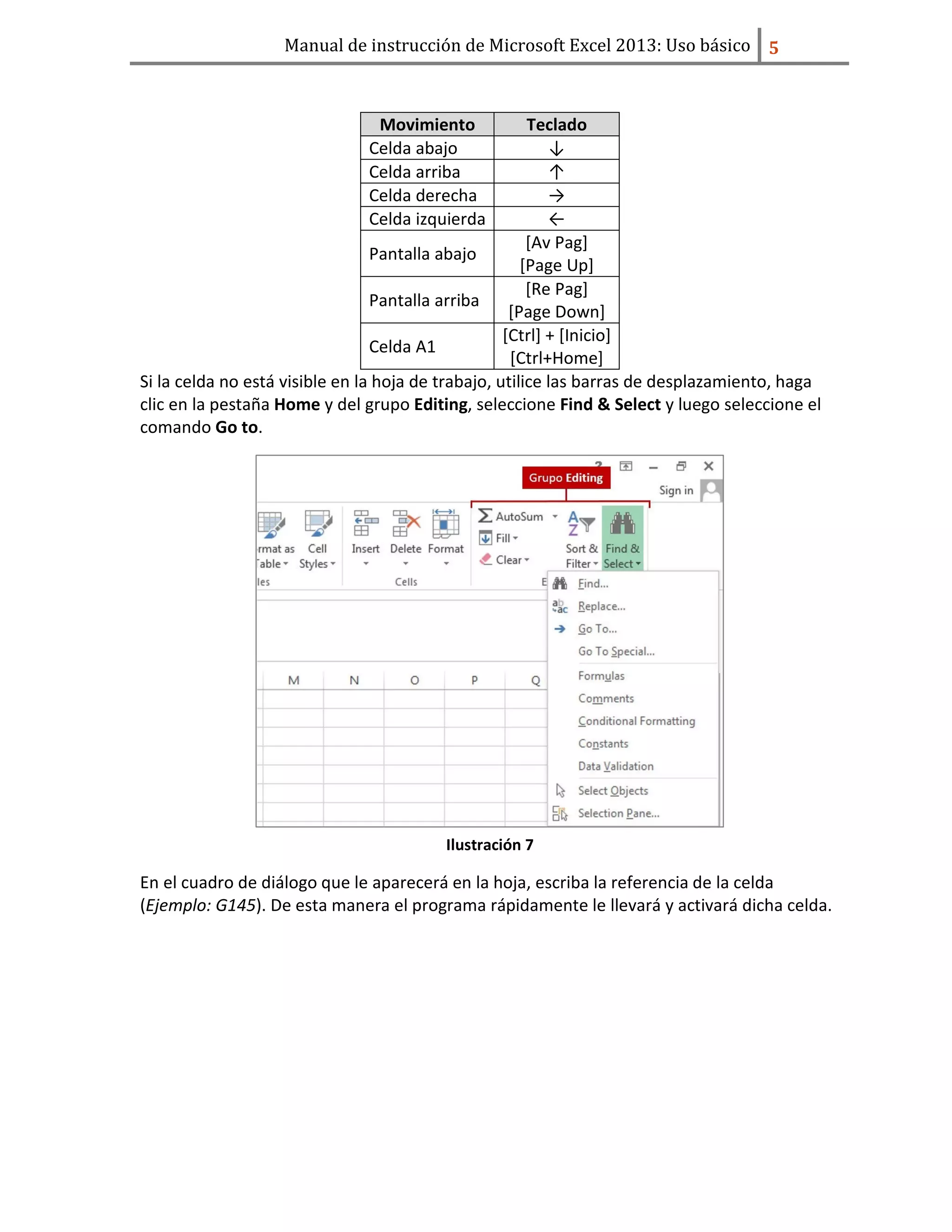 Manual de instrucción de Microsoft Excel 2013: Uso básico ͣ
Movimiento Teclado
Celda abajo ↓
Celda arriba ↑
Celda derecha →
Celda izquierda ←
Pantalla abajo
[Av Pag]
[Page Up]
Pantalla arriba
[Re Pag]
[Page Down]
Celda A1
[Ctrl] + [Inicio]
[Ctrl+Home]
Si la celda no está visible en la hoja de trabajo, utilice las barras de desplazamiento, haga
clic en la pestaña Home y del grupo Editing, seleccione Find & Select y luego seleccione el
comando Go to.
Ilustración 7
En el cuadro de diálogo que le aparecerá en la hoja, escriba la referencia de la celda
(Ejemplo: G145). De esta manera el programa rápidamente le llevará y activará dicha celda.
 
