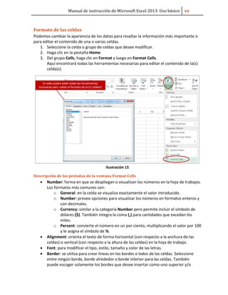 Manual de instrucción de Microsoft Excel 2013: Uso básico ͟͞
Formato de las celdas
Podemos cambiar la apariencia de los datos para resaltar la información más importante o
para editar el contenido de una o varias celdas.
1. Seleccione la celda o grupo de celdas que desee modificar.
2. Haga clic en la pestaña Home.
3. Del grupo Cells, haga clic en Format y luego en Format Cells.
Aquí encontrará todas las herramientas necesarias para editar el contenido de la(s)
celda(s).
Ilustración 15
Descripción de las pestañas de la ventana Format Cells
• Number: forma en que se despliegan o visualizan los números en la hoja de trabajos.
Los formatos más comunes son:
o General: en la celda se visualiza exactamente el valor introducido.
o Number: provee opciones para visualizar los números en formatos enteros y
con decimales.
o Currency: similar a la categoría Number pero permite incluir el símbolo de
dólares ($). También integra la coma (,) para cantidades que excedan los
miles.
o Percent: convierte el número en un por ciento, multiplicando el valor por 100
y le asigna el símbolo de %.
• Alignment: orienta el texto de forma horizontal (con respecto a la anchura de las
celdas) o vertical (con respecto a la altura de las celdas) en la hoja de trabajo.
• Font: para modificar el tipo, estilo, tamaño y color de las letras.
• Border: se utiliza para crear líneas en los bordes o lados de las celdas. Seleccione
entre ningún borde, borde alrededor o borde interior para las celdas. También
puede escoger solamente los bordes que desee insertar como uno superior y/o
 