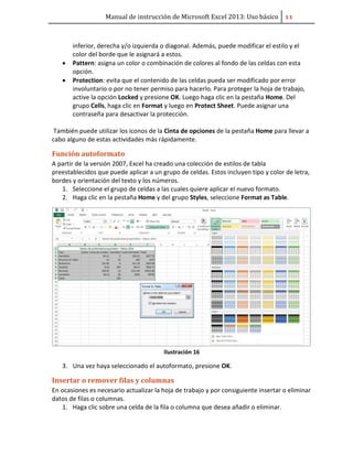 Manual de instrucción de Microsoft Excel 2013: Uso básico ͟͟
inferior, derecha y/o izquierda o diagonal. Además, puede modificar el estilo y el
color del borde que le asignará a estos.
• Pattern: asigna un color o combinación de colores al fondo de las celdas con esta
opción.
• Protection: evita que el contenido de las celdas pueda ser modificado por error
involuntario o por no tener permiso para hacerlo. Para proteger la hoja de trabajo,
active la opción Locked y presione OK. Luego haga clic en la pestaña Home. Del
grupo Cells, haga clic en Format y luego en Protect Sheet. Puede asignar una
contraseña para desactivar la protección.
También puede utilizar los iconos de la Cinta de opciones de la pestaña Home para llevar a
cabo alguno de estas actividades más rápidamente.
Función autoformato
A partir de la versión 2007, Excel ha creado una colección de estilos de tabla
preestablecidos que puede aplicar a un grupo de celdas. Estos incluyen tipo y color de letra,
bordes y orientación del texto y los números.
1. Seleccione el grupo de celdas a las cuales quiere aplicar el nuevo formato.
2. Haga clic en la pestaña Home y del grupo Styles, seleccione Format as Table.
Ilustración 16
3. Una vez haya seleccionado el autoformato, presione OK.
Insertar o remover filas y columnas
En ocasiones es necesario actualizar la hoja de trabajo y por consiguiente insertar o eliminar
datos de filas o columnas.
1. Haga clic sobre una celda de la fila o columna que desea añadir o eliminar.
 