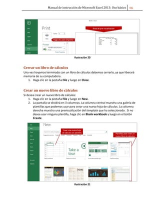 Manual de instrucción de Microsoft Excel 2013: Uso básico ͟͢
Ilustración 20
Cerrar un libro de cálculos
Una vez hayamos terminado con un libro de cálculos debemos cerrarlo, ya que liberará
memoria de su computadora.
1. Haga clic en la pestaña File y luego en Close.
Crear un nuevo libro de cálculos
Si desea crear un nuevo libro de cálculos:
1. Haga clic en la pestaña File y luego en New.
2. La pantalla se dividirá en 3 columnas. La columna central muestra una galería de
plantillas que podemos usar para crear una nueva hoja de cálculos. La columna
derecha muestra una previsualización del template que ha seleccionado. Si no
desea usar ninguna plantilla, haga clic en Blank workbook y luego en el botón
Create.
Ilustración 21
 