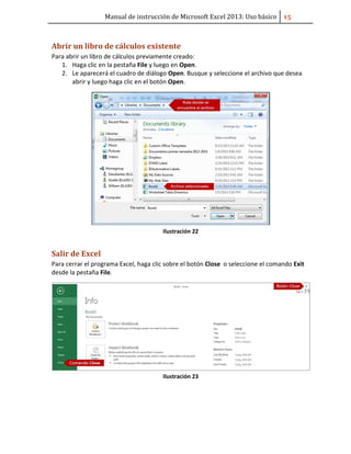 Manual de instrucción de Microsoft Excel 2013: Uso básico ͣ͟
Abrir un libro de cálculos existente
Para abrir un libro de cálculos previamente creado:
1. Haga clic en la pestaña File y luego en Open.
2. Le aparecerá el cuadro de diálogo Open. Busque y seleccione el archivo que desea
abrir y luego haga clic en el botón Open.
Ilustración 22
Salir de Excel
Para cerrar el programa Excel, haga clic sobre el botón Close o seleccione el comando Exit
desde la pestaña File.
Ilustración 23
 