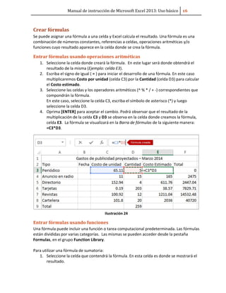 Manual de instrucción de Microsoft Excel 2013: Uso básico ͤ͟
Crear fórmulas
Se puede asignar una fórmula a una celda y Excel calcula el resultado. Una fórmula es una
combinación de números constantes, referencias a celdas, operaciones aritméticas y/o
funciones cuyo resultado aparece en la celda donde se crea la fórmula.
Entrar fórmulas usando operaciones aritméticas
1. Seleccione la celda donde creará la fórmula. En este lugar será donde obtendrá el
resultado de la misma (Ejemplo: celda E3).
2. Escriba el signo de igual ( = ) para iniciar el desarrollo de una fórmula. En este caso
multiplicaremos Costo por unidad (celda C3) por la Cantidad (celda D3) para calcular
el Costo estimado.
3. Seleccione las celdas y los operadores aritméticos (^ % * / + -) correspondientes que
compondrán la fórmula.
En este caso, seleccione la celda C3, escriba el símbolo de asterisco (*) y luego
seleccione la celda D3.
4. Oprima [ENTER] para aceptar el cambio. Podrá observar que el resultado de la
multiplicación de la celda C3 y D3 se observa en la celda donde creamos la fórmula,
celda E3. La fórmula se visualizará en la Barra de fórmulas de la siguiente manera:
=C3*D3.
Ilustración 24
Entrar fórmulas usando funciones
Una fórmula puede incluir una función o tarea computacional predeterminada. Las fórmulas
están divididas por varias categorías. Las mismas se pueden acceder desde la pestaña
Formulas, en el grupo Function Library.
Para utilizar una fórmula de sumatoria:
1. Seleccione la celda que contendrá la fórmula. En esta celda es donde se mostrará el
resultado.
 